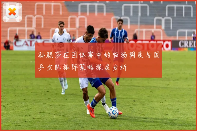 孙颖莎在团体赛中的临场调度与国乒女队排阵策略深度分析